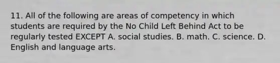 11. All of the following are areas of competency in which students are required by the No Child Left Behind Act to be regularly tested EXCEPT A. social studies. B. math. C. science. D. English and language arts.