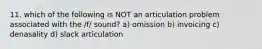 11. which of the following is NOT an articulation problem associated with the /f/ sound? a) omission b) invoicing c) denasality d) slack articulation