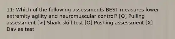 11: Which of the following assessments BEST measures lower extremity agility and neuromuscular control? [O] Pulling assessment [>] Shark skill test [O] Pushing assessment [X] Davies test