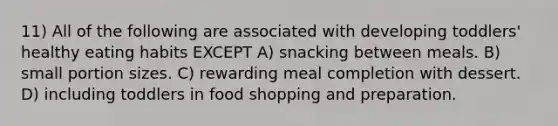 11) All of the following are associated with developing toddlers' healthy eating habits EXCEPT A) snacking between meals. B) small portion sizes. C) rewarding meal completion with dessert. D) including toddlers in food shopping and preparation.