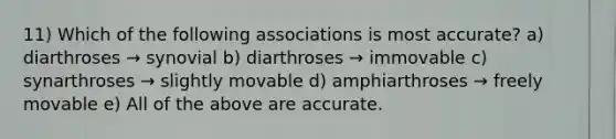 11) Which of the following associations is most accurate? a) diarthroses → synovial b) diarthroses → immovable c) synarthroses → slightly movable d) amphiarthroses → freely movable e) All of the above are accurate.