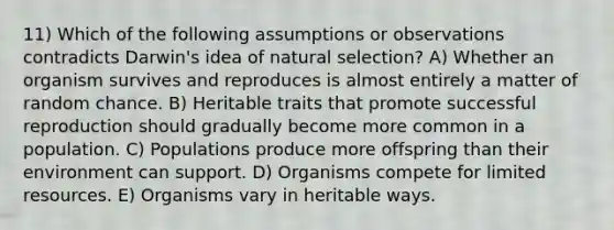 11) Which of the following assumptions or observations contradicts Darwin's idea of natural selection? A) Whether an organism survives and reproduces is almost entirely a matter of random chance. B) Heritable traits that promote successful reproduction should gradually become more common in a population. C) Populations produce more offspring than their environment can support. D) Organisms compete for limited resources. E) Organisms vary in heritable ways.