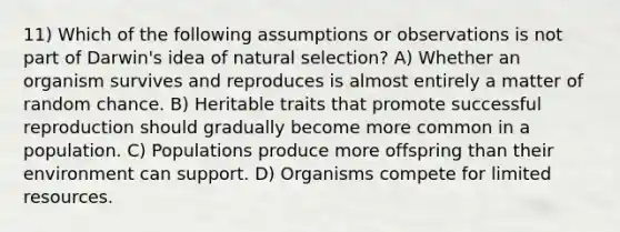 11) Which of the following assumptions or observations is not part of Darwin's idea of natural selection? A) Whether an organism survives and reproduces is almost entirely a matter of random chance. B) Heritable traits that promote successful reproduction should gradually become more common in a population. C) Populations produce more offspring than their environment can support. D) Organisms compete for limited resources.