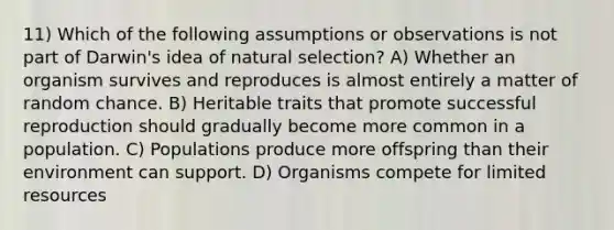 11) Which of the following assumptions or observations is not part of Darwin's idea of natural selection? A) Whether an organism survives and reproduces is almost entirely a matter of random chance. B) Heritable traits that promote successful reproduction should gradually become more common in a population. C) Populations produce more offspring than their environment can support. D) Organisms compete for limited resources