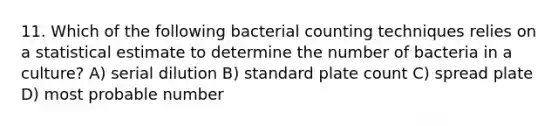 11. Which of the following bacterial counting techniques relies on a statistical estimate to determine the number of bacteria in a culture? A) serial dilution B) standard plate count C) spread plate D) most probable number