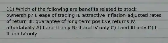 11) Which of the following are benefits related to stock ownership? I. ease of trading II. attractive inflation-adjusted rates of return III. guarantee of long-term positive returns IV. affordability A) I and II only B) II and IV only C) I and III only D) I, II and IV only