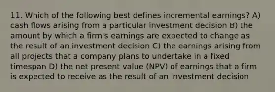 11. Which of the following best defines incremental earnings? A) cash flows arising from a particular investment decision B) the amount by which a firm's earnings are expected to change as the result of an investment decision C) the earnings arising from all projects that a company plans to undertake in a fixed timespan D) the net present value (NPV) of earnings that a firm is expected to receive as the result of an investment decision