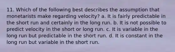 11. Which of the following best describes the assumption that monetarists make regarding velocity? a. It is fairly predictable in the short run and certainly in the long run. b. It is not possible to predict velocity in the short or long run. c. It is variable in the long run but predictable in the short run. d. It is constant in the long run but variable in the short run.