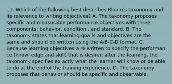 11. Which of the following best describes Bloom's taxonomy and its relevance to writing objectives? A. The taxonomy proposes specific and measurable performance objectives with three components: behavior, condition , and standard. B. The taxonomy states that learning goa ls and objectives are the same and should be written using the A-B-C-D format. C. Because learning objectives a re written to specify the performan ce (knowl edge and skill) that is desired after the learning, the taxonomy specifies ex actly what the learner will know or be able to do at the end of the training experience. D. The taxonomy proposes that behavior should be specific and observable.