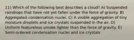 11) Which of the following best describes a cloud? A) Suspended raindrops that have not yet fallen under the force of gravity. B) Aggregated condensation nuclei. C) A visible aggregation of tiny moisture droplets and ice crystals suspended in the air. D) Uniform featureless smoke lighter than the force of gravity. E) Semi-ordered condensation nuclei and ice crystals