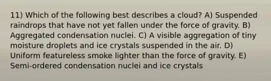 11) Which of the following best describes a cloud? A) Suspended raindrops that have not yet fallen under the force of gravity. B) Aggregated condensation nuclei. C) A visible aggregation of tiny moisture droplets and ice crystals suspended in the air. D) Uniform featureless smoke lighter than the force of gravity. E) Semi-ordered condensation nuclei and ice crystals