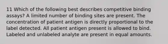 11 Which of the following best describes competitive binding assays? A limited number of binding sites are present. The concentration of patient antigen is directly proportional to the label detected. All patient antigen present is allowed to bind. Labeled and unlabeled analyte are present in equal amounts.