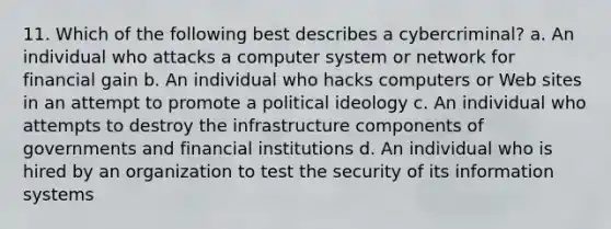 11. Which of the following best describes a cybercriminal? a. An individual who attacks a computer system or network for financial gain b. An individual who hacks computers or Web sites in an attempt to promote a political ideology c. An individual who attempts to destroy the infrastructure components of governments and financial institutions d. An individual who is hired by an organization to test the security of its information systems