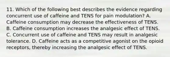 11. Which of the following best describes the evidence regarding concurrent use of caffeine and TENS for pain modulation? A. Caffeine consumption may decrease the effectiveness of TENS. B. Caffeine consumption increases the analgesic effect of TENS. C. Concurrent use of caffeine and TENS may result in analgesic tolerance. D. Caffeine acts as a competitive agonist on the opioid receptors, thereby increasing the analgesic effect of TENS.