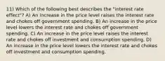 11) Which of the following best describes the "interest rate effect"? A) An increase in the price level raises the interest rate and chokes off government spending. B) An increase in the price level lowers the interest rate and chokes off government spending. C) An increase in the price level raises the interest rate and chokes off investment and consumption spending. D) An increase in the price level lowers the interest rate and chokes off investment and consumption spending.