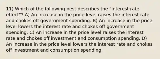 11) Which of the following best describes the "interest rate effect"? A) An increase in the price level raises the interest rate and chokes off government spending. B) An increase in the price level lowers the interest rate and chokes off government spending. C) An increase in the price level raises the interest rate and chokes off investment and consumption spending. D) An increase in the price level lowers the interest rate and chokes off investment and consumption spending.