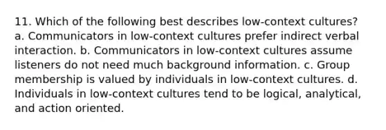 11. Which of the following best describes low-context cultures? a. Communicators in low-context cultures prefer indirect verbal interaction. b. Communicators in low-context cultures assume listeners do not need much background information. c. Group membership is valued by individuals in low-context cultures. d. Individuals in low-context cultures tend to be logical, analytical, and action oriented.