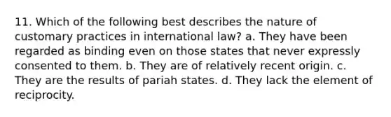 11. Which of the following best describes the nature of customary practices in international law? a. They have been regarded as binding even on those states that never expressly consented to them. b. They are of relatively recent origin. c. They are the results of pariah states. d. They lack the element of reciprocity.