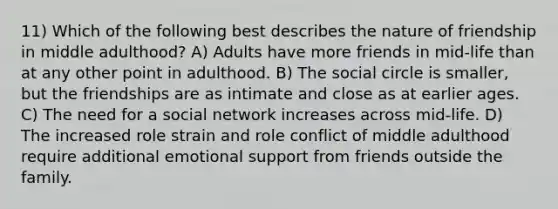 11) Which of the following best describes the nature of friendship in middle adulthood? A) Adults have more friends in mid-life than at any other point in adulthood. B) The social circle is smaller, but the friendships are as intimate and close as at earlier ages. C) The need for a social network increases across mid-life. D) The increased role strain and role conflict of middle adulthood require additional emotional support from friends outside the family.