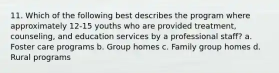 11. Which of the following best describes the program where approximately 12-15 youths who are provided treatment, counseling, and education services by a professional staff? a. Foster care programs b. Group homes c. Family group homes d. Rural programs