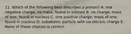 11. Which of the following best describes a proton? A. one negative charge, no mass, found in orbitals B. no charge, mass of one, found in nucleus C. one positive charge, mass of one, found in nucleus D. subatomic particle with no electric charge E. None of these choices is correct.