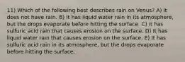 11) Which of the following best describes rain on Venus? A) It does not have rain. B) It has liquid water rain in its atmosphere, but the drops evaporate before hitting the surface. C) It has sulfuric acid rain that causes erosion on the surface. D) It has liquid water rain that causes erosion on the surface. E) It has sulfuric acid rain in its atmosphere, but the drops evaporate before hitting the surface.