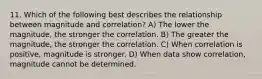 11. Which of the following best describes the relationship between magnitude and correlation? A) The lower the magnitude, the stronger the correlation. B) The greater the magnitude, the stronger the correlation. C) When correlation is positive, magnitude is stronger. D) When data show correlation, magnitude cannot be determined.