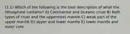 (1.1) Which of the following is the best description of what the lithosphere contains? A) Continental and Oceanic crust B) Both types of crust and the uppermost mantle C) weak part of the upper mantle D) upper and lower mantle E) lower mantle and outer core