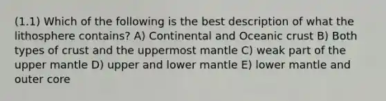 (1.1) Which of the following is the best description of what the lithosphere contains? A) Continental and Oceanic crust B) Both types of crust and the uppermost mantle C) weak part of the upper mantle D) upper and lower mantle E) lower mantle and outer core