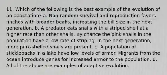 11. Which of the following is the best example of the evolution of an adaptation? a. Non-random survival and reproduction favors finches with broader beaks, increasing the bill size in the next generation. b. A predator eats snails with a striped shell at a higher rate than other snails. By chance the pink snails in the population have a low rate of striping. In the next generation, more pink-shelled snails are present. c. A population of sticklebacks in a lake have low levels of armor. Migrants from the ocean introduce genes for increased armor to the population. d. All of the above are examples of adaptive evolution.