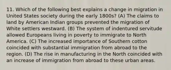 11. Which of the following best explains a change in migration in United States society during the early 1800s? (A) The claims to land by American Indian groups prevented the migration of White settlers westward. (B) The system of indentured servitude allowed Europeans living in poverty to immigrate to North America. (C) The increased importance of Southern cotton coincided with substantial immigration from abroad to the region. (D) The rise in manufacturing in the North coincided with an increase of immigration from abroad to these urban areas.