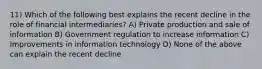 11) Which of the following best explains the recent decline in the role of financial intermediaries? A) Private production and sale of information B) Government regulation to increase information C) Improvements in information technology D) None of the above can explain the recent decline