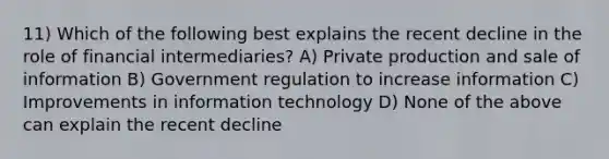 11) Which of the following best explains the recent decline in the role of financial intermediaries? A) Private production and sale of information B) Government regulation to increase information C) Improvements in information technology D) None of the above can explain the recent decline