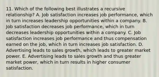 11. Which of the following best illustrates a recursive relationship? A. Job satisfaction increases job performance, which in turn increases leadership opportunities within a company. B. Job satisfaction decreases job performance, which in turn decreases leadership opportunities within a company. C. Job satisfaction increases job performance and thus compensation earned on the job, which in turn increases job satisfaction. D. Advertising leads to sales growth, which leads to greater market power. E. Advertising leads to sales growth and thus greater market power, which in turn results in higher consumer satisfaction.