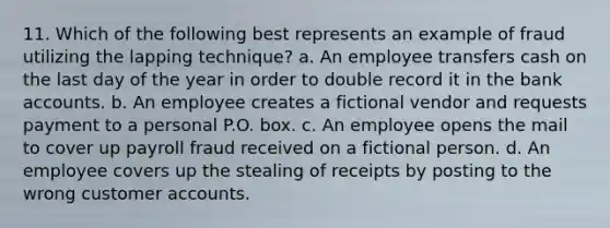 11. Which of the following best represents an example of fraud utilizing the lapping technique? a. An employee transfers cash on the last day of the year in order to double record it in the bank accounts. b. An employee creates a fictional vendor and requests payment to a personal P.O. box. c. An employee opens the mail to cover up payroll fraud received on a fictional person. d. An employee covers up the stealing of receipts by posting to the wrong customer accounts.