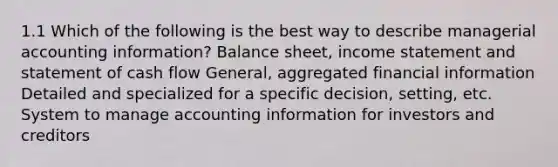 1.1 Which of the following is the best way to describe managerial accounting information? Balance sheet, income statement and statement of cash flow General, aggregated financial information Detailed and specialized for a specific decision, setting, etc. System to manage accounting information for investors and creditors