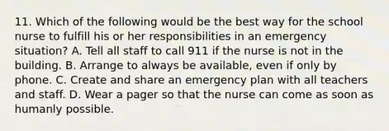 11. Which of the following would be the best way for the school nurse to fulfill his or her responsibilities in an emergency situation? A. Tell all staff to call 911 if the nurse is not in the building. B. Arrange to always be available, even if only by phone. C. Create and share an emergency plan with all teachers and staff. D. Wear a pager so that the nurse can come as soon as humanly possible.