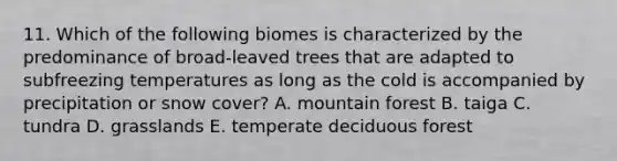 11. Which of the following biomes is characterized by the predominance of broad-leaved trees that are adapted to subfreezing temperatures as long as the cold is accompanied by precipitation or snow cover? A. mountain forest B. taiga C. tundra D. grasslands E. temperate deciduous forest