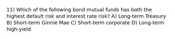 11) Which of the following bond mutual funds has both the highest default risk and interest rate risk? A) Long-term Treasury B) Short-term Ginnie Mae C) Short-term corporate D) Long-term high-yield