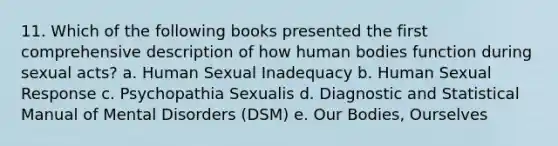 11. Which of the following books presented the first comprehensive description of how human bodies function during sexual acts? a. Human Sexual Inadequacy b. Human Sexual Response c. Psychopathia Sexualis d. Diagnostic and Statistical Manual of Mental Disorders (DSM) e. Our Bodies, Ourselves