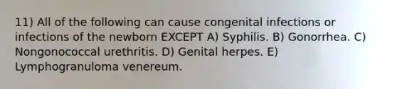 11) All of the following can cause congenital infections or infections of the newborn EXCEPT A) Syphilis. B) Gonorrhea. C) Nongonococcal urethritis. D) Genital herpes. E) Lymphogranuloma venereum.