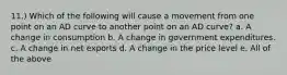 11.) Which of the following will cause a movement from one point on an AD curve to another point on an AD curve? a. A change in consumption b. A change in government expenditures. c. A change in net exports d. A change in the price level e. All of the above