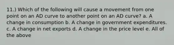 11.) Which of the following will cause a movement from one point on an AD curve to another point on an AD curve? a. A change in consumption b. A change in government expenditures. c. A change in net exports d. A change in the price level e. All of the above