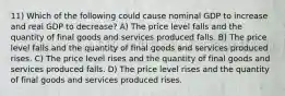 11) Which of the following could cause nominal GDP to increase and real GDP to decrease? A) The price level falls and the quantity of final goods and services produced falls. B) The price level falls and the quantity of final goods and services produced rises. C) The price level rises and the quantity of final goods and services produced falls. D) The price level rises and the quantity of final goods and services produced rises.