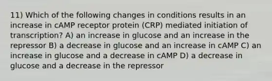 11) Which of the following changes in conditions results in an increase in cAMP receptor protein (CRP) mediated initiation of transcription? A) an increase in glucose and an increase in the repressor B) a decrease in glucose and an increase in cAMP C) an increase in glucose and a decrease in cAMP D) a decrease in glucose and a decrease in the repressor