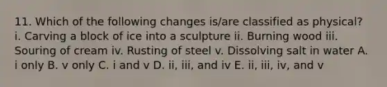 11. Which of the following changes is/are classified as physical? i. Carving a block of ice into a sculpture ii. Burning wood iii. Souring of cream iv. Rusting of steel v. Dissolving salt in water A. i only B. v only C. i and v D. ii, iii, and iv E. ii, iii, iv, and v