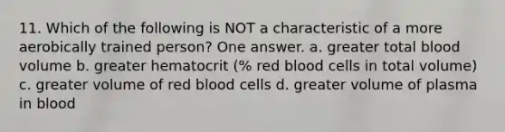 11. Which of the following is NOT a characteristic of a more aerobically trained person? One answer. a. greater total blood volume b. greater hematocrit (% red blood cells in total volume) c. greater volume of red blood cells d. greater volume of plasma in blood