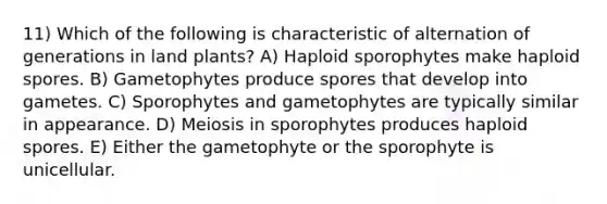 11) Which of the following is characteristic of alternation of generations in land plants? A) Haploid sporophytes make haploid spores. B) Gametophytes produce spores that develop into gametes. C) Sporophytes and gametophytes are typically similar in appearance. D) Meiosis in sporophytes produces haploid spores. E) Either the gametophyte or the sporophyte is unicellular.