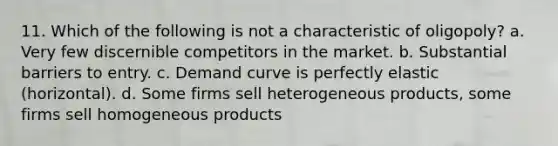 11. Which of the following is not a characteristic of oligopoly? a. Very few discernible competitors in the market. b. Substantial barriers to entry. c. Demand curve is perfectly elastic (horizontal). d. Some firms sell heterogeneous products, some firms sell homogeneous products