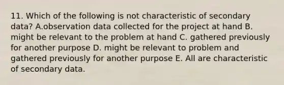 11. Which of the following is not characteristic of secondary data? A.observation data collected for the project at hand B. might be relevant to the problem at hand C. gathered previously for another purpose D. might be relevant to problem and gathered previously for another purpose E. All are characteristic of secondary data.